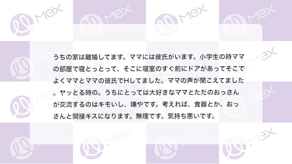 投稿内容「うちの家は離婚してます。ママには彼氏がいます。小学生の時ママの部屋で寝とっとって、そこに寝室のすぐ前にドアがあってそこでよくママとママの彼氏でHしてました。ママの声が聞こえてました。ヤッとる時の。うちにとっては大好きなママとただのおっさんが交流するのはキモいし、嫌やです。考えれば、食器とか、おっさんと間接キスになります。無理です。気持ち悪いです。」
