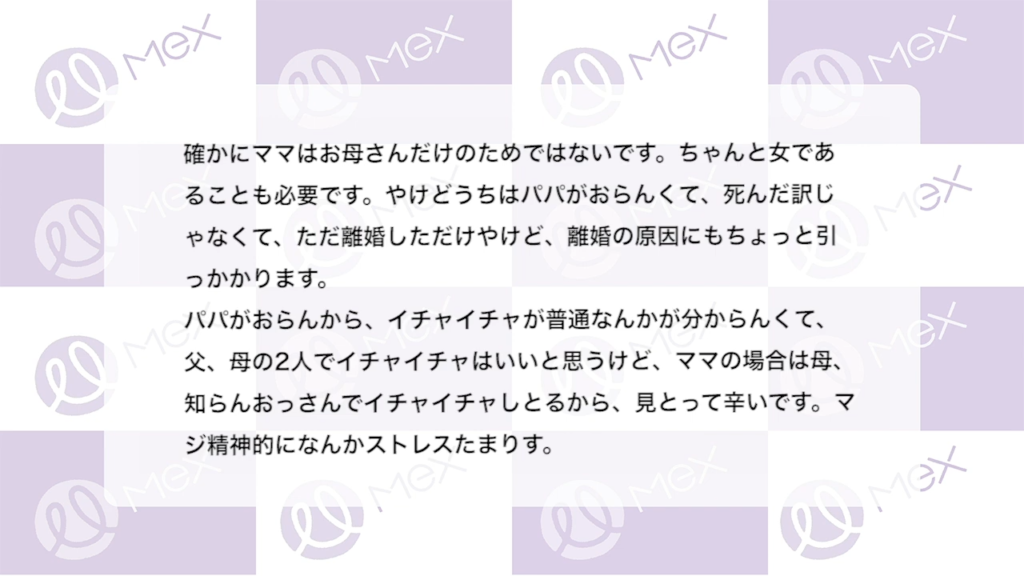 投稿内容（続き）「確かにママはお母さんだけのためではないです。ちゃんと女であることも必要です。やけどうちはパパがおらんくて、死んだ訳じゃなくて、ただ離婚しただけやけど、離婚の原因にもちょっと引っかかります。
パパがおらんから、イチャイチャが普通なんかが分からんくて、父、母の2人でイチャイチャはいいと思うけど、ママの場合は母、知らんおっさんでイチャイチャしとるから、見とって辛いです。マジ精神的になんかストレスたまります。」