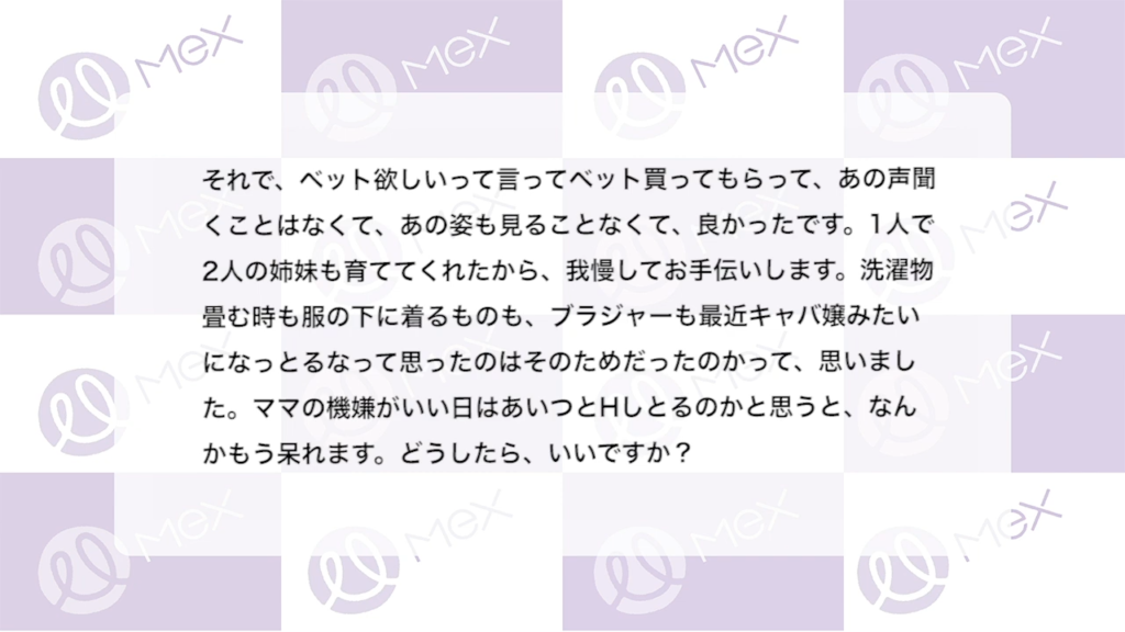 投稿内容（続き）「それで、ベット欲しいって言ってベット買ってもらって、あの声聞くことはなくて、あの姿も見ることなくて、良かったです。1人で2人の姉妹も育ててくれたから、 我慢してお手伝いします。洗濯物畳む時も服の下に着るものも、ブラジャーも最近キャバ嬢みたいになっとるなって思ったのはそのためだったのかって、思いました。ママの機嫌がいい日はあいつとHしとるのかと思うと、なんかもう呆れます。どうしたら、いいですか？」