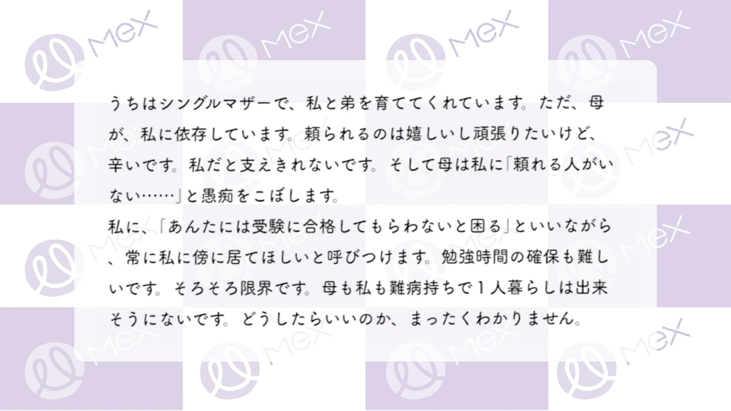 投稿内容「うちはシングルマザーで、私と弟を育ててくれています。ただ、母が、私に依存しています。頼られるのは嬉しいし頑張りたいけど、辛いです。私だと支えきれないです。そして母は私に｢頼れる人がいない……｣と愚痴をこぼします。
私に、｢あんたには受験に合格してもらわないと困る｣といいながら、常に私に傍に居てほしいと呼びつけます。 勉強時間の確保も難しいです。そろそろ限界です。母も私も難病持ちで1人暮らしは出来そうにないです。どうしたらいいのか、まったくわかりません。」
