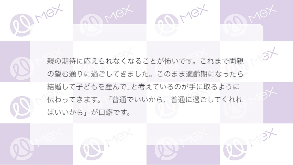 投稿紹介「親の期待に応えられなくなることがこわいです。これまで両親の望む通りに過ごしてきました。このまま適齢期になったら結婚して子どもを産んで…と考えているのが手に取るように伝わってきます。「普通で良いから、普通に過ごしてくれれば良いから」が口癖です。」