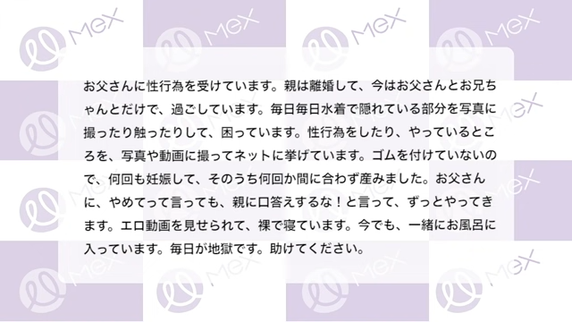 投稿内容「お父さんに性行為を受けています。親は離婚して、今はお父さんとお兄ちゃんとだけで、過ごしています。毎日毎日水着で隠れている部分を写真に撮ったり触ったりして、困っています。性行為をしたり、やっているところを、写真や動画にとって、ネットに上げています。ゴムを付けていないので、何回も妊娠して、そのうち何回か間に合わず産みました。お父さんに、やめてって言っても、親に口答えするな！と言って、ずっとやってきます。エロ動画を見せられて、裸で寝ています。今でも、一緒にお風呂に入っています。毎日が地獄です。助けてください。」
