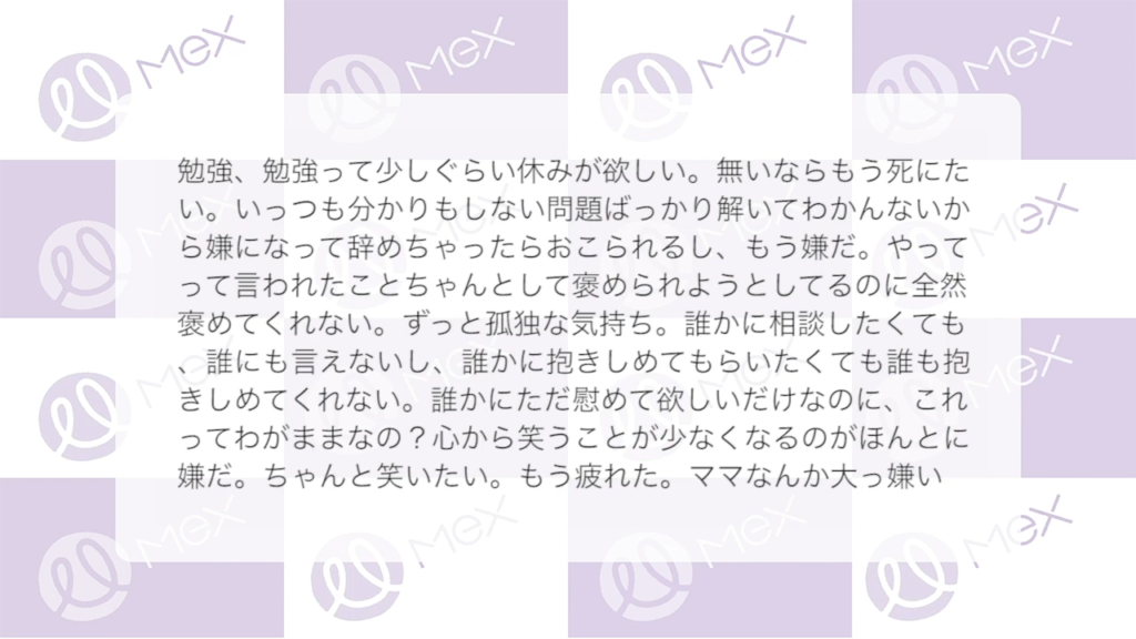 投稿紹介「勉強、勉強って少しぐらい休みが欲しい。無いならもう死にたい。いっつも分かりもしない問題ばっかり解いてわかんないから嫌になって辞めちゃったらおこられるし、もう嫌だ。やってって言われたことちゃんとして褒められようとしてるのに全然褒めてくれない。ずっと孤独な気持ち。誰かに相談したくても、誰にも言えないし、誰かに抱きしめてもらいたくても誰も抱きしめてくれない。誰かにただ慰めて欲しいだけなのに、これってわがままなの？心から笑うことが少なくなるのがほんとに嫌だ。ちゃんと笑いたい。もう疲れた。ママなんか大っ嫌い」