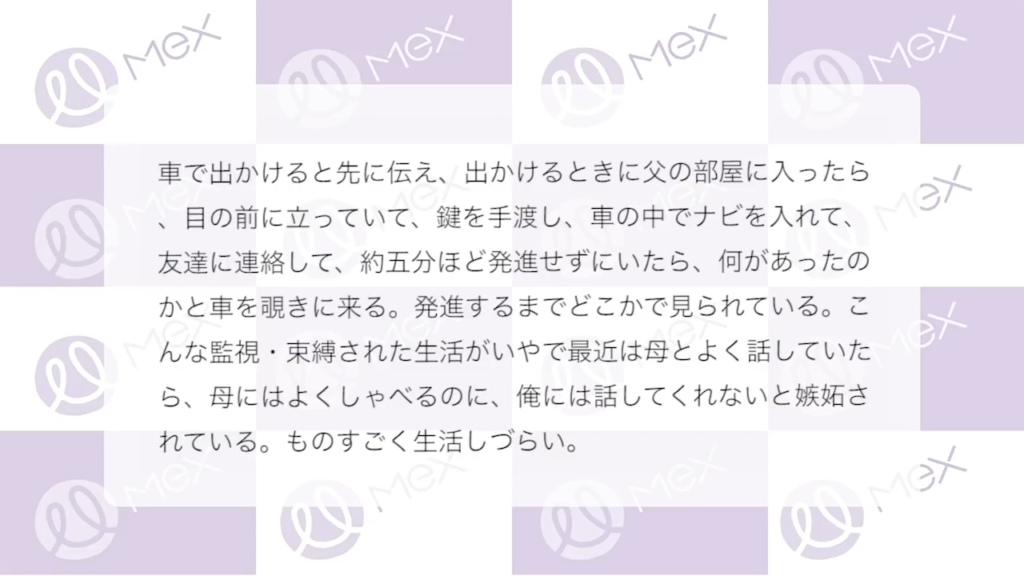 投稿紹介(続き)「車で出かけると先に伝え、出かけるときに父の部屋に入ったら、目の前に立っていて、鍵を手渡し、車の中でナビを入れて、友達に連絡して、約5分ほど発進せずにいたら、何があったのかと車を覗きに来る。発進するまでどこかで見られている。こんな監視・束縛された生活がいやで最近は母とよく話していたら、母にはよくしゃべるのに、俺には話してくれないと嫉妬されている。ものすごく生活しづらい。」