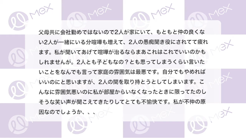 投稿内容「父母共に会社勤めではないので2人が家にいて、もともと仲の良くない2人が一緒にいる分ケンカも増えて、2人の愚痴聞き役にされてて疲れます。私が聞いてあげてケンカが治るならまあこれはこれで良いのかもしれませんが。2人とも子どもなのとも思ってしまうくらい言いたいことをなんでも言って家庭の雰囲気は最悪です。自分でもやめればいいのにと思いますが、2人の間を取り持とうとしてしまいます。こんなに雰囲気悪いのに私が部屋からいなくなったときに限ってたのしそうな笑い声が聞こえてきたりしてとても不愉快です。私が不仲の原因なのでしょうか、、、」