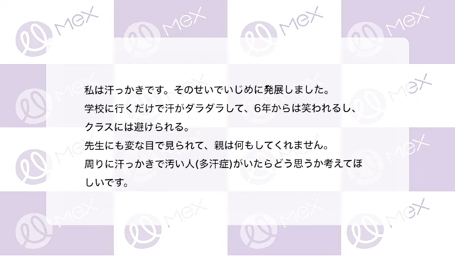 投稿内容「私は汗っかきです。そのせいでいじめに発展しました。学校に行くだけで汗がダラダラして、6年からは笑われるし、クラスには避けられる。先生にも変な目で見られて、親は何もしてくれません。周りに汗っかきで汚い人(多汗症)がいたらどう思うか考えてほしいです。」