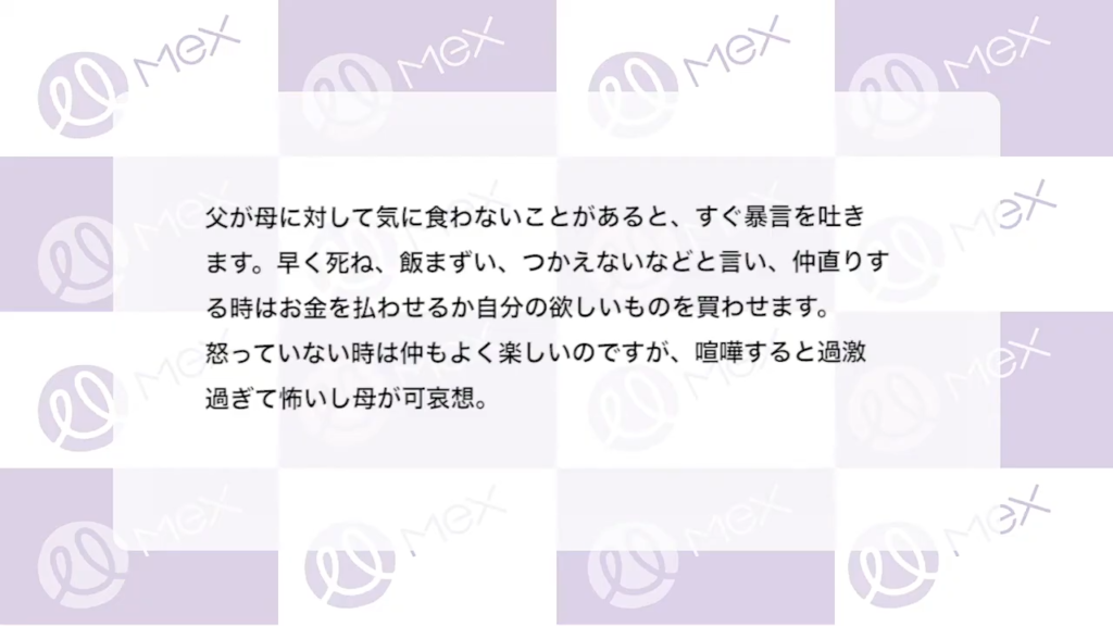 投稿紹介「父が母に対して気に食わないことがあると、すぐ暴言を吐きます。早く死ね、飯まずい、つかえないなどと言い、仲直りする時はお金を払わせるか自分の欲しいものを買わせます。怒っていない時は仲もよく楽しいのですが、喧嘩すると過激過ぎて怖いし母が可哀想。」