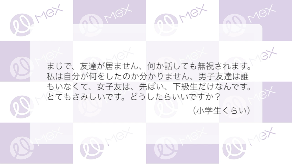 「まじで、友達がいません。何か話しても無視されます。私は自分が何をしたのか分かりません。男子友達は誰もいなくて、女子友は、先ぱい、下級生だけなんです。とてもさみしいです。どうしたらいいですか？」
（小学生くらい）
