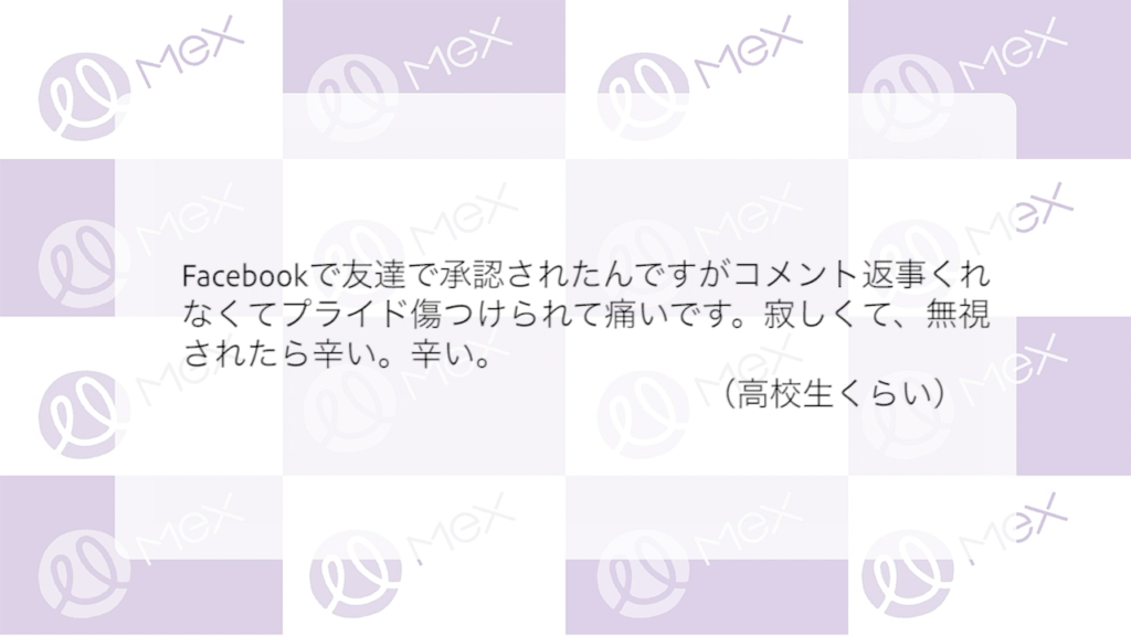「Facebookで友達で承認されたんですがコメント返事くれなくてプライド傷つけられて痛いです。寂しくて、無視されたらつらい。つらい。」
（高校生くらい）