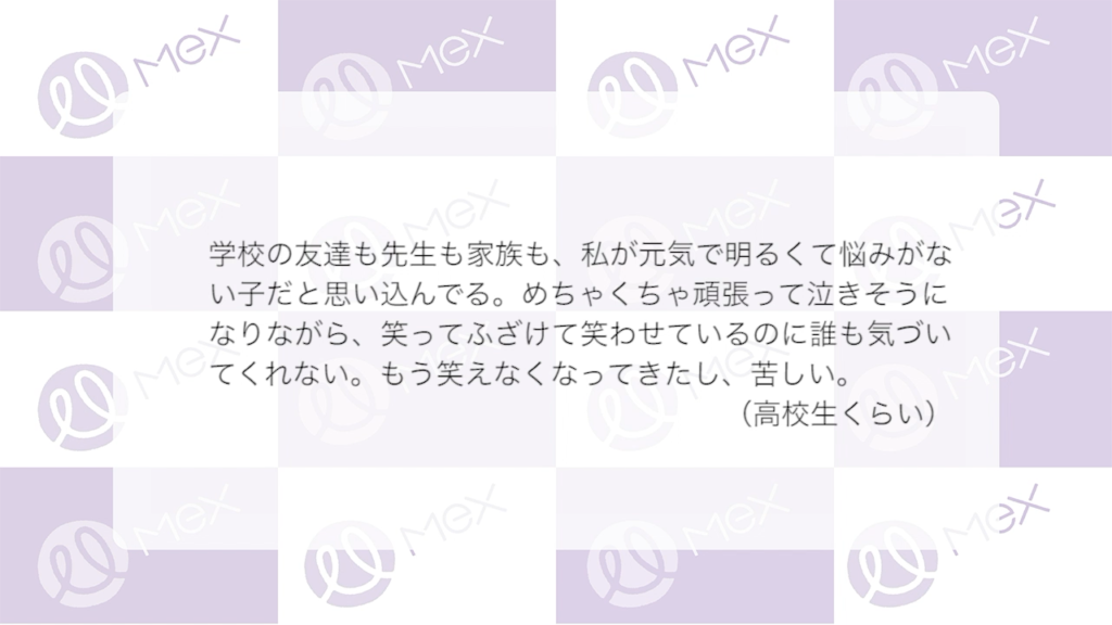 「学校の友達も先生も家族も、私が元気で明るくて悩みがない子だと思い込んでる。めちゃくちゃ頑張って泣きそうになりながら、笑ってふざけて笑わせているのに誰も気づいてくれない。もう笑えなくなってきたし、苦しい。」
（高校生くらい）