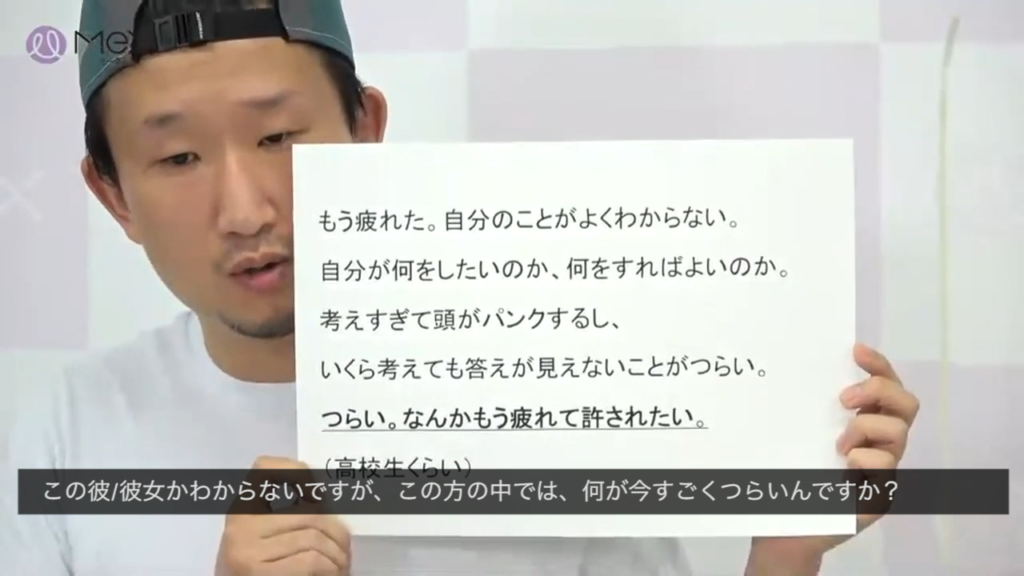 「もう疲れた。自分のことがよくわからない。自分が何をしたいのか、何をすればよいのか。考えすぎて頭がパンクするし、いくら考えても答えが見えないことがつらい。つらい。もう疲れて許されたい。」
（高校生くらい）