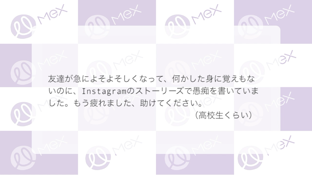 「友達が急によそよそしくなって、何かした身に覚えもないのに、Instagramのストーリーズで愚痴を書いていました。もう疲れました、助けてください」
（高校生くらい）