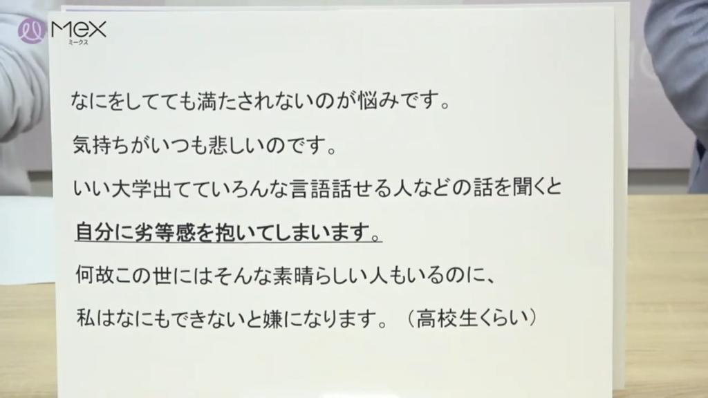 「なにをしてても満たされないのが悩みです。気持ちがいつも悲しいのです。いい大学出ていろんな言語話せる人などの話を聞くと自分に劣等感を抱いてしまいます。何故この世にはそんな素晴らしい人もいるのに、私はなにもできないと嫌になります。」
（高校生くらい）