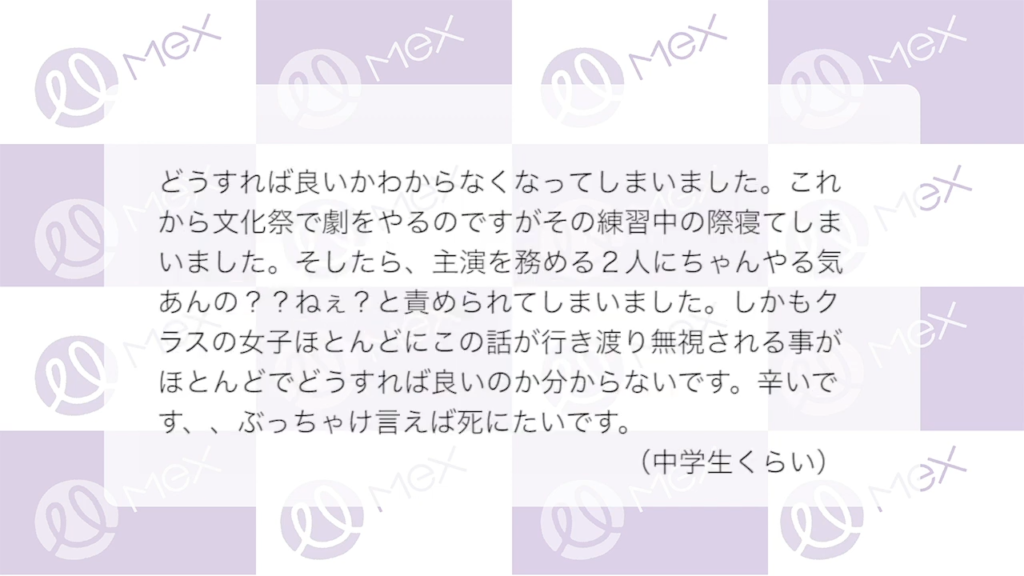 投稿紹介「どうすれば良いかわからなくなってしまいました。これから文化祭で劇をやるのですがその練習中の際寝てしまいました。そしたら、主演を務める2人にちゃんやる気あんの？？ねぇ？と責められてしまいました。しかもクラスの女子ほとんどにこの話が行き渡り無視される事がほとんどでどうすれば良いのか分からないです。つらいです、、ぶっちゃけ言えば死にたいです。（中学生）
」