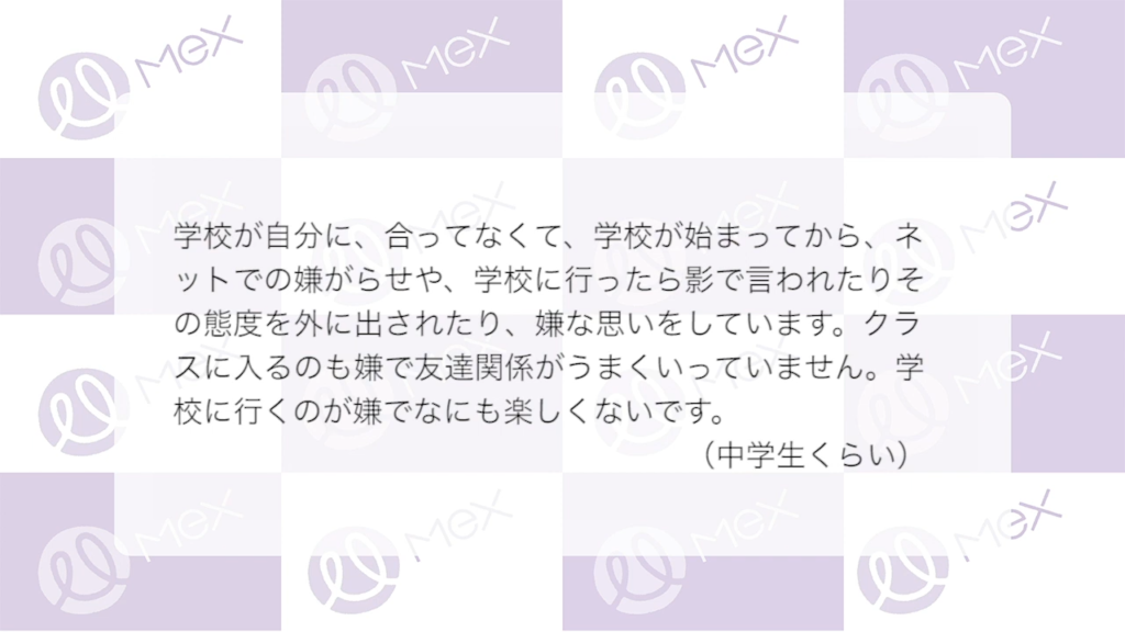投稿紹介「学校が自分に、合ってなくて、学校が始まってから、ネットでの嫌がらせや、学校に行ったら影で言われたりその態度を外に出されたり、嫌な思いをしています。クラスに入るのも嫌で友達関係がうまくいっていません。学校に行くのが嫌でなにも楽しくないです。（中学生）」