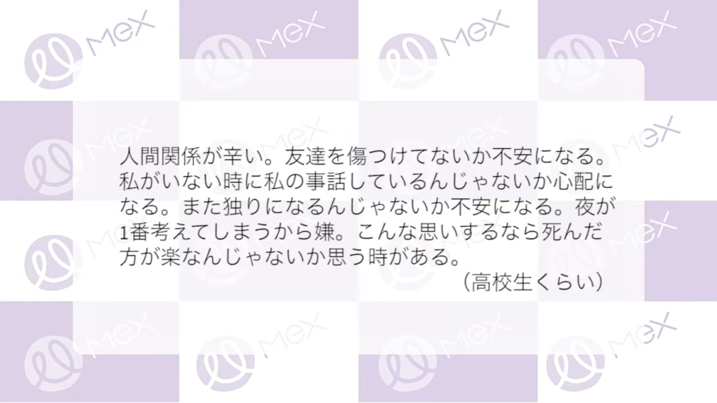 投稿紹介「人間関係がつらい。友達を傷つけてないか不安になる。私がいない時に私の事話しているんじゃないか心配になる。また独りになるんじゃないか不安になる。夜が1番考えてしまうから嫌。こんな思いするなら死んだ方が楽なんじゃないかと思う時がある。（高校生くらい）」