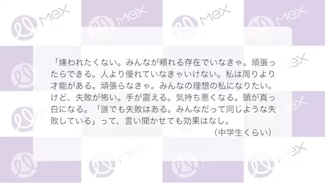 投稿紹介「嫌われたくない。みんなが頼れる存在でいなきゃ。頑張ったらできる。人より優れていなきゃいけない。私は周りより才能がある。頑張らなきゃ。みんなの理想の私になりたい。
けど、失敗が怖い。手が震える。気持ち悪くなる。頭が真っ白になる。「誰でも失敗はある。みんなだって同じような失敗している」って、言い聞かせても効果はなし。（中学生くらい）」