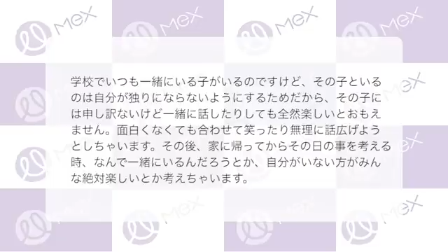 投稿紹介「学校でいつも一緒にいる子がいるのですけど、その子といるのは自分がひとりにならないようにするためだから、その子には申し訳ないけど一緒に話したりしても全然楽しいとおもえません。面白くなくても合わせて笑ったり無理に話広げようとしちゃいます。その後、家に帰ってからその日の事を考える時、なんで一緒にいるんだろうとか、自分がいない方がみんな絶対楽しいとか考えちゃいます。」