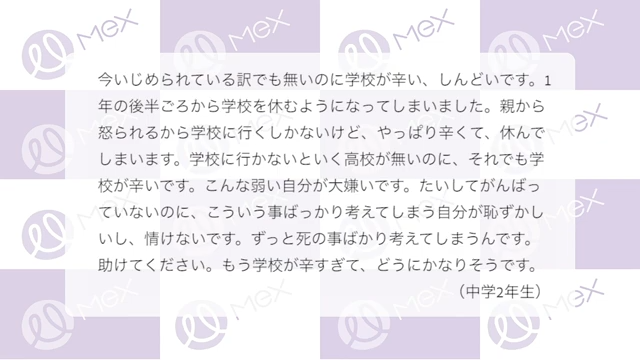 投稿紹介「今いじめられている訳でも無いのに学校がつらい、しんどいです。1年の後半ごろから学校を休むようになってしまいました。親から怒られるから学校に行くしかないけど、やっぱり辛くて、休んでしまいます。学校に行かないと行く高校が無いのに、それでも学校がつらいです。こんな弱い自分が大嫌いです。たいしてがんばっていないのに、こういう事ばっかり考えてしまう自分が恥ずかしいし、情けないです。ずっと死の事ばかり考えてしまうんです。助けてください。もう学校がつらすぎて、どうにかなりそうです。（中学２年生）」